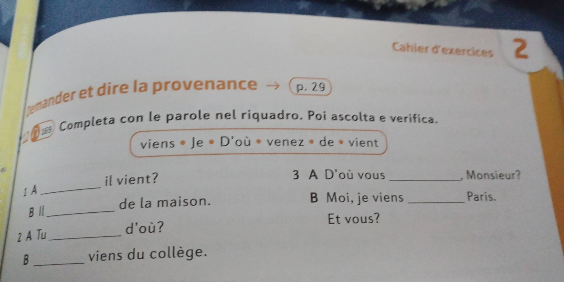 Cahier d'exercices 2 
gemander et dire la provenance 
p. 29
0- Completa con le parole nel riquadro. Poi ascolta e verifica. 
viens • Je • D'où • venez • de • vient 
il vient? 
3 A D'où vous _, Monsieur? 
1 A 
_ 
de la maison. 
B Moi, je viens _Paris. 
B /l_ 
Et vous? 
2 A Tu_ 
d'où? 
B _viens du collège.