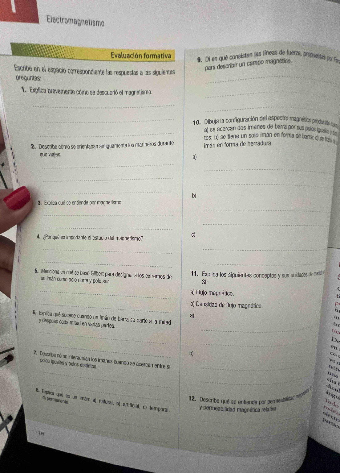 Electromagnetismo
Evaluación formativa 9. Di en qué consisten las líneas de fuerza, propuestas por Far
_
Escribe en el espacio correspondiente las respuestas a las siguientes
para describir un campo magnético.
preguntas:
1. Explica brevemente cómo se descubrió el magnetismo._
_
_
_ 10. Dibuja la configuración del espectro magnético producido ca
_a) se acercan dos imanes de barra por sus polos iguales y d
tos; b) se tiene un solo imán en forma de barra; c) se trala d
2. Describe cómo se orientaban antiguamente los marineros durante imán en forma de herradura.
_
sus viajes. a)
_
_
_
_
b)
_
3. Explica qué se entiende por magnetismo.
_
_
_
4. ¿Por qué es importante el estudio del magnetismo?
c)
_
_
_
_
5. Menciona en qué se basó Gilbert para designar a los extremos de 11. Explica los siguientes conceptos y sus unidades de medidl 
un imán como polo norte y polo sur. SI:
_
a) Flujo magnético. ti
_b) Densidad de flujo magnético.
p
fu
a)
_
in
6. Explica qué sucede cuando un imán de barra se parte a la mitad
y después cada mitad en varias partes.
tró
_
tic
_
_
De
en
b)
co 
7. Describe cómo interactúan los imanes cuando se acercan entre sí_
ved
_
polos iguales y polos distintos.
_
néti
una
_
cha 
dicul
ángu
d) permanente.
12. Describe qué se entiende por permeabilidad magne
_
8. Explica qué es un imán: a) natural, b) artificial, c) temporal, y permeabilidad magnética relativa.
Tóodo
_
_
rodea
eléctr
_partic
_
18