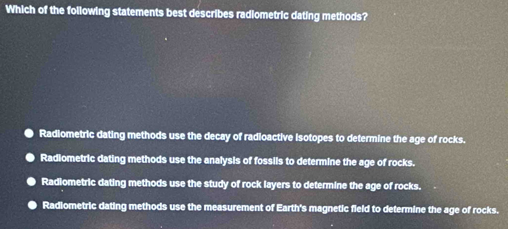 Which of the following statements best describes radiometric dating methods?
Radiometric dating methods use the decay of radioactive isotopes to determine the age of rocks.
Radiometric dating methods use the analysis of fossils to determine the age of rocks.
Radiometric dating methods use the study of rock layers to determine the age of rocks.
Radiometric dating methods use the measurement of Earth's magnetic field to determine the age of rocks.