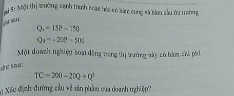 Si S: Một thị trường cạnh tranh hoàn hảo có hàm cung và hàm cầu thị trường 
s
Q_s=15P-150
Q_d=-20P+500
Một doanh nghiệp hoạt động trong thị trường này có hàm chi phí 
chư sau:
TC=200-20Q+Q^2
() Xác định đường cầu về sản phẩm của doanh nghiệp?