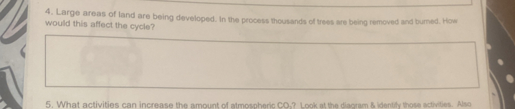 Large areas of land are being developed. In the process thousands of trees are being removed and burned. How 
would this affect the cycle? 
5. What activities can increase the amount of atmospheric CO ? Look at the diagram & identify those activities. Also