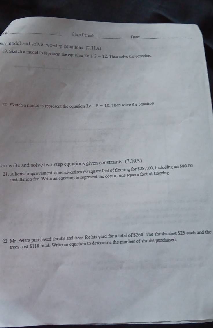 net 
_ 
Class Period: 
_Date:_ 
an model and solve two-step equations. (7.11A) 
19. Sketch a model to represent the equation 2x+2=12. Then solve the equation. 
20. Sketch a model to represent the equation 3x-5=10. Then solve the equation. 
can write and solve two-step equations given constraints. (7.10A) 
21. A home improvement store advertises 60 square feet of flooring for $287.00, including an $80.00
installation fee. Write an equation to represent the cost of one square foot of flooring. 
22. Mr. Peters purchased shrubs and trees for his yard for a total of $260. The shrubs cost $25 each and the 
trees cost $110 total. Write an equation to determine the number of shrubs purchased.