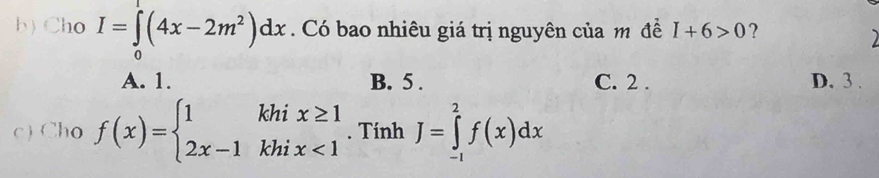 Cho I=∈tlimits _0(4x-2m^2)dx. Có bao nhiêu giá trị nguyên của m đề I+6>0 ?
)
A. 1. B. 5. C. 2. D. 3.
c) Cho f(x)=beginarrayl 1khix≥ 1 2x-1khix<1endarray.. Tính J=∈tlimits _(-1)^2f(x)dx