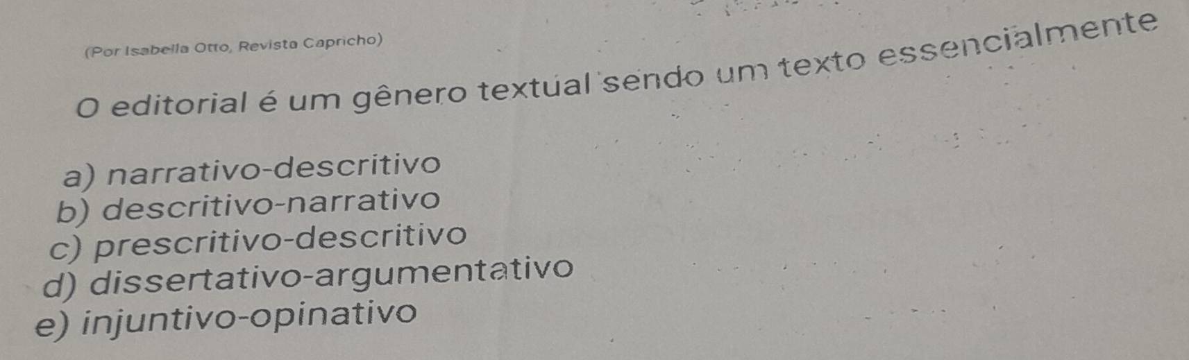 (Por Isabella Otto, Revista Capricho)
O editorial é um gênero textual sendo um texto essencialmente
a) narrativo-descritivo
b) descritivo-narrativo
c) prescritivo-descritivo
d) dissertativo-argumentativo
e) injuntivo-opinativo