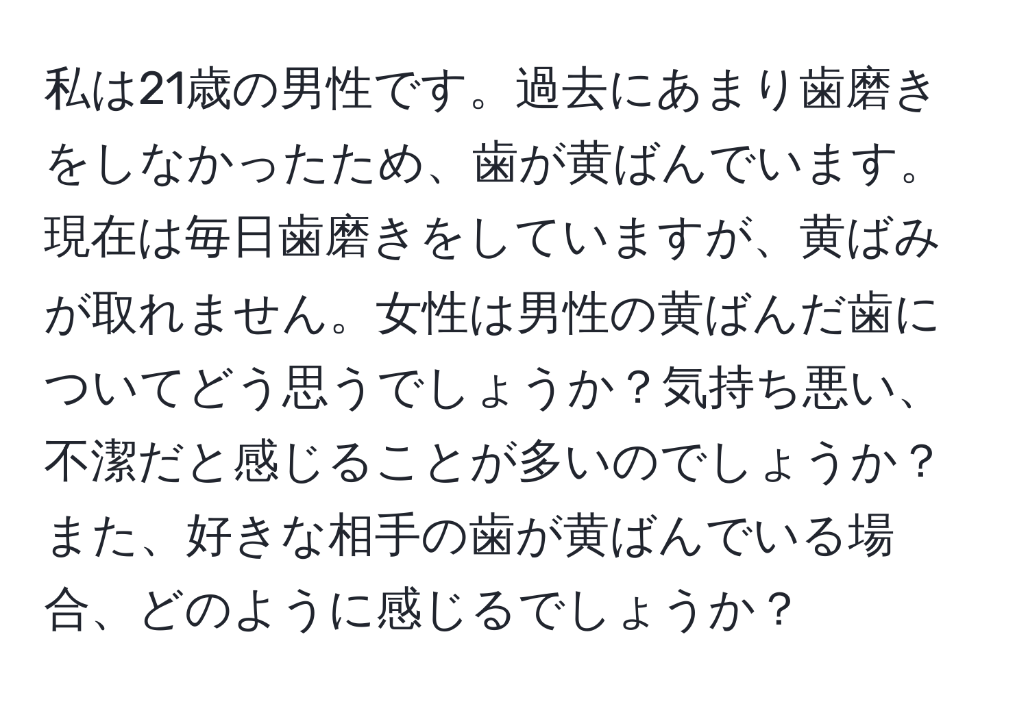 私は21歳の男性です。過去にあまり歯磨きをしなかったため、歯が黄ばんでいます。現在は毎日歯磨きをしていますが、黄ばみが取れません。女性は男性の黄ばんだ歯についてどう思うでしょうか？気持ち悪い、不潔だと感じることが多いのでしょうか？また、好きな相手の歯が黄ばんでいる場合、どのように感じるでしょうか？