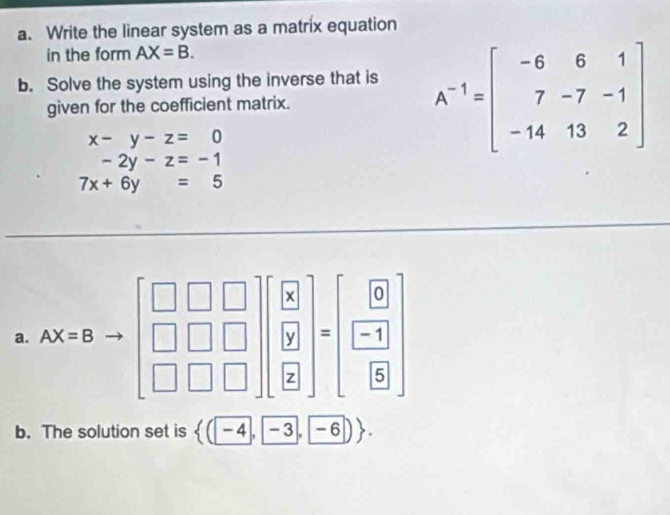 Write the linear system as a matrix equation
in the form AX=B.
b. Solve the system using the inverse that is
given for the coefficient matrix. A^(-1)=beginbmatrix -6&6&1 7&-7&-1 -14&13&2endbmatrix
x-y-z=0
-2y-z=-1
7x+6y=5
b. The solution set is  (-4,-3,-6) .