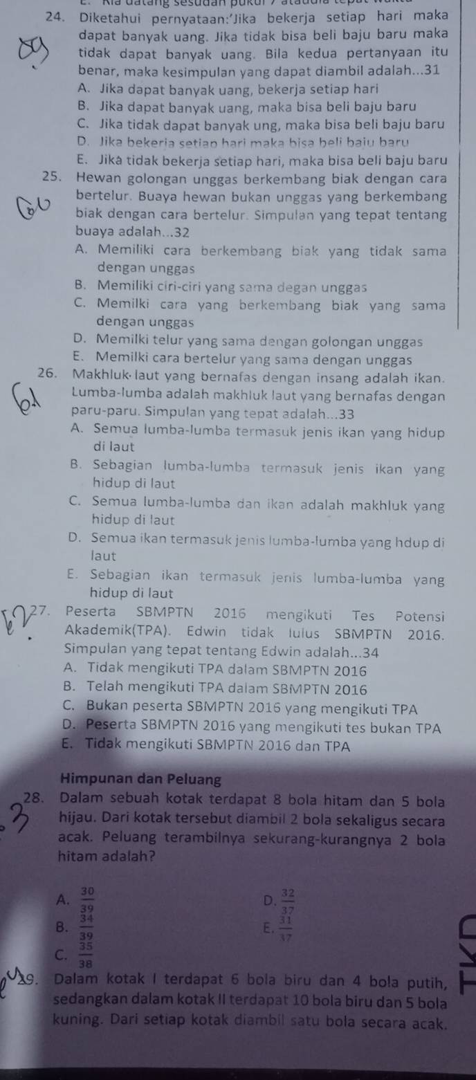 Diketahui pernyataan:'Jika bekerja setiap hari maka
dapat banyak uang. Jika tidak bisa beli baju baru maka
tidak dapat banyak uang. Bila kedua pertanyaan itu
benar, maka kesimpulan yang dapat diambil adalah...31
A. Jika dapat banyak uang, bekerja setiap hari
B. Jika dapat banyak uang, maka bisa beli baju baru
C. Jika tidak dapat banyak ung, maka bisa beli baju baru
D. Jika bekeria setiap hari maka bisa beli baiu baru
E. Jiká tidak bekerja setiap hari, maka bisa beli baju baru
25. Hewan golongan unggas berkembang biak dengan cara
bertelur. Buaya hewan bukan unggas yang berkembang
biak dengan cara bertelur. Simpulan yang tepat tentang
buaya adalah...32
A. Memiliki cara berkembang biak yang tidak sama
dengan unggas
B. Memiliki cɨri-ciri yang sama degan unggas
C. Memilki cara yang berkembang biak yang sama
dengan unggas
D. Memilki telur yang sama dengan golongan unggas
E. Memilki cara bertelur yang sama dengan unggas
26. Makhluk laut yang bernafas dengan insang adalah ikan.
Lumba-lumba adalah makhluk laut yang bernafas dengan
paru-paru. Simpulan yang tepat adalah...33
A. Semua lumba-lumba termasuk jenis ikan yang hidup
di laut
B. Sebagian lumba-lumba termasuk jenis ikan yang
hidup di laut
C. Semua lumba-lumba dan ikan adalah makhluk yang
hidup di laut
D. Semua ikan termasuk jenis lumba-lumba yang hdup di
laut
E. Sebagian ikan termasuk jenis lumba-lumba yan
hidup di laut
27. Peserta SBMPTN 2016 mengikuti Tes Potensi
Akademik(TPA). Edwin tidak luius SBMPTN 2016.
Simpulan yang tepat tentang Edwin adalah...34
A. Tidak mengikuti TPA dalam SBMPTN 2016
B. Telah mengikuti TPA dalam SBMPTN 2016
C. Bukan peserta SBMPTN 2016 yang mengikuti TPA
D. Peserta SBMPTN 2016 yang mengikuti tes bukan TPA
E. Tidak mengikuti SBMPTN 2016 dan TPA
Himpunan dan Peluang
28. Dalam sebuah kotak terdapat 8 bola hitam dan 5 bola
hijau. Dari kotak tersebut diambil 2 bola sekaligus secara
acak. Peluang terambilnya sekurang-kurangnya 2 bola
hitam adalah?
A.  30/39   32/37 
D.
B.  34/39  E.  31/37 
C.  35/38 
29. Dalam kotak I terdapat 6 bola biru dan 4 bola putih,
sedangkan dalam kotak II terdapat 10 bola biru dan 5 bola
kuning. Dari setiap kotak diambil satu bola secara acak.