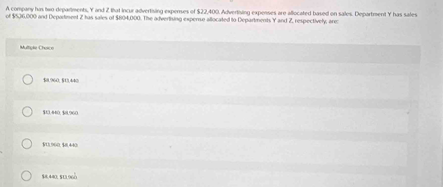 A company has two departments, Y and Z that incur advertising expenses of $22,400. Advertising expenses are allocated based on sales. Department Y has sales
of $536,000 and Department Z has sales of $804,000. The advertising expense allocated to Departments Y and Z, respectively, are:
Multiple Choice
$8,960, $13,440
$13,440; $8,960.
$13,960; $8,440.
$8,440, $13,960