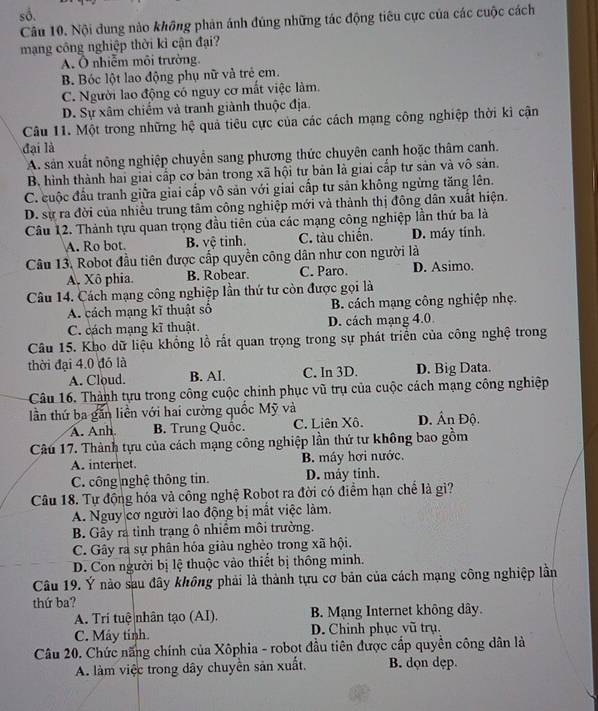số,
Câu 10. Nội dung nào không phản ánh đúng những tác động tiêu cực của các cuộc cách
mạng công nghiệp thời kì cận đại?
A. Ô nhiễm môi trường.
B. Bóc lột lao động phụ nữ và trẻ cm.
C. Người lao động có nguy cơ mất việc làm.
D. Sự xâm chiếm và tranh giành thuộc địa.
Câu 11. Một trong những hệ quả tiêu cực của các cách mạng công nghiệp thời kỉ cận
đại là
A. sản xuất nông nghiệp chuyển sang phương thức chuyên canh hoặc thâm canh.
B. hình thành hai giai cấp cơ bản trong xã hội tư bản là giai cấp tư sản và vô sản.
C. cuộc đầu tranh giữa giai cấp vô sản với giai cấp tư sản không ngừng tăng lên.
D. sự ra đời của nhiều trung tâm công nghiệp mới và thành thị đông dân xuất hiện.
Câu 12. Thành tựu quan trọng đầu tiên của các mạng công nghiệp lần thứ ba là
A. Ro bot. B. vệ tinh. C. tàu chiến. D. máy tính.
Câu 13, Robot đầu tiên được cấp quyền công dân như con người là
A. Xô phia. B. Robear. C. Paro. D. Asimo.
Câu 14. Cách mạng công nghiệp lần thứ tư còn được gọi là
A. cách mạng kĩ thuật sô B. cách mạng công nghiệp nhẹ.
C. cách mạng kĩ thuật. D. cách mạng 4.0
Câu 15. Kho dữ liệu khổng lồ rất quan trọng trong sự phát triển của công nghệ trong
thời đại 4.0 đó là C. In 3D. D. Big Data.
A. Cloud. B. AI.
Câu 16. Thành tựu trong công cuộc chính phục vũ trụ của cuộc cách mạng công nghiệp
lần thứ ba găn liền với hai cường quốc Mỹ và D. Ấn Độ.
A. Anh B. Trung Quốc. C. Liên Xô.
Câu 17. Thành tựu của cách mạng công nghiệp lần thứ tư không bao gồm
A. internet. B. máy hơi nước.
C. công nghệ thông tin. D. máy tinh.
Câu 18. Tự động hóa và công nghệ Robot ra đời có điểm hạn chế là gì?
A. Nguy cơ người lao động bị mắt việc làm.
B. Gây ra tỉnh trạng ô nhiêm môi trường.
C. Gây ra sự phân hóa giàu nghèo trong xã hội.
D. Con người bị lệ thuộc vào thiết bị thông minh.
Câu 19. Ý nào sau đây không phải là thành tựu cơ bản của cách mạng công nghiệp lần
thứ ba?
A. Tri tuệ nhân tạo (AI). B. Mạng Internet không dây.
C. Máy tinh. D. Chinh phục vũ trụ.
Câu 20. Chức năng chính của Xôphia - robot đầu tiên được cấp quyền công dân là
A. làm việc trong dây chuyển sản xuất. B. dọn dẹp.