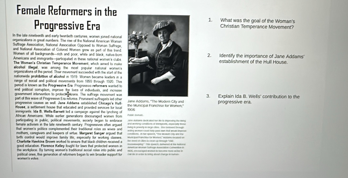 Female Reformers in the
1. What was the goal of the Woman's
Progressive EraChristian Temperance Movement?
In the late nineteenth and early twentieth centuries, women joined national
organizations in great numbers. The rise of the National American Woman
Suffrage Association, National Association Opposed to Woman Suffrage,
and National Association of Colored Women grew as part of this trend.
Women of all backgrounds—rich and poor, white and black, native-born2. Identify the importance of Jane Addams'
Americans and immigrants—participated in these national women's clubsestablishment of the Hull House.
The Woman's Christian Temperance Movement, which aimed to make
alcohol illegal, was among the most popular national women's
organizations of the period. Their movement succeeded with the start of the
nationwide prohibition of alcohol in 1919. Women became leaders in a
range of sociall and political movements from 1890 through 1920. This
period is known as the Progressive Era. Progressive reformers wanted to
end political corruption, improve the lives of individuals, and increase
government intervention to protecte  izens. The suffrage movement was3. Explain Ida B. Wells' contribution to the
part off this wave of Progressive Era reforms. Prominent suffragists led other Jane Addams, "The Modern City and
progressive era.
progressive causes as well. Jane Addams established Chicago's Hull- the Municipal Franchise for Women,"
House, a settlement house that educated and provided services for local
immigrants. Ida B. Wells-Barnett led a campaign against the lynching of 1906
African Americans. While earlier generations discouraged women from Public domsin
Jane Addams dedicated her its to improving the leing
participating in public, political movements, society began to embrace and workong condisions of imigrants, especially those
female activism in the late nineteenth century. Progressives often argued living in poverty in targe cies. She belleved In rough
that women's politics complemented their traditional roles as wives and vnting women could hep pass laws that would improw
mothers, caregivers and keepers of virtue. Margaret Sanger argued that conditions. In her speech, "The Modurn City and the
birth control would improve family life, especially for working classes. Municioal Franchise for Women." Addams focused on
Charlotta Hawkins Brown worked to ensure that black children received a the need of citties to clean up through "cdivic
good education. Florence Kelley fought for laws that protected women in housekeping." This speech, derivered at the Nationa
Aterican Women Suffrage Association Convention in
the workplace. By turning women's traditional social roles into public and 1906, encouraged womon to become more actise in
political ones, this generation of reformers began to win broader support for chill lile in order to tring about change in human
women's votes