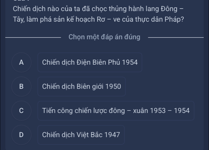 Chiến dịch nào của ta đã chọc thủng hành lang Đông -
Tây, làm phá sản kế hoạch Rơ - ve của thực dân Pháp?
Chọn một đáp án đúng
A Chiến dịch Điện Biên Phủ 1954
B Chiến dịch Biên giới 1950
C Tiến công chiến lược đông - xuân 1953 - 1954
D Chiến dịch Việt Bắc 1947