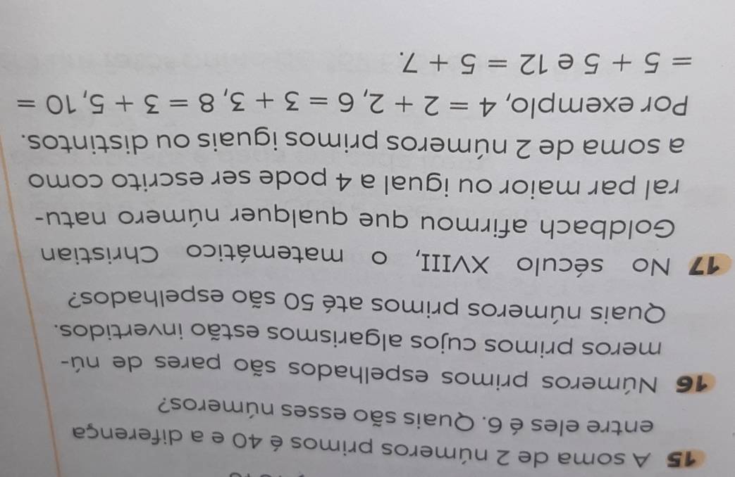 A soma de 2 números primos é 40 e a diferença 
entre eles é 6. Quais são esses números? 
16 Números primos espelhados são pares de nú- 
meros primos cujos algarismos estão invertidos. 
Quais números primos até 50 são espelhados? 
17 No século XVIII, o matemático Christian 
Goldbach afirmou que qualquer número natu- 
ral par maior ou igual a 4 pode ser escrito como 
a soma de 2 números primos iguais ou distintos. 
Por exemplo, 4=2+2, 6=3+3, 8=3+5, 10=
=5+5 e 12=5+7.