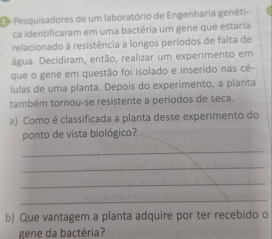 1> Pesquisadores de um laboratório de Engenharia genéti- 
ca identificaram em uma bactéria um gene que estaria 
relacionado à resistência a longos períodos de falta de 
água. Decidiram, então, realizar um experimento em 
que o gene em questão foi isolado e inserido nas cé- 
lulas de uma planta. Depois do experimento, a planta 
também tornou-se resistente a períodos de seca. 
a) Como é classificada a planta desse experimento do 
ponto de vista biológico? 
_ 
_ 
_ 
_ 
b) Que vantagem a planta adquire por ter recebido o 
gene da bactéria?