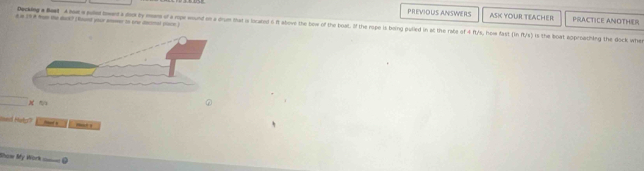 PREVIOUS ANSWERS ASK YOUR TEACHER PRACTICE ANOTHER 
d is 19 A fom the duck? (Round your answer to one decmal piace ) 
Deckeg a Best A bot s pulled twent a dock by means of a rope wound on a drum that is located 6 ft above the bow of the boat. If the rope is being pulled in at the rate of 4 ft/s, how fast (in ft/s) is the boat approaching the dock whe
m/s
ed Hotp? rc 
Show My Work ===