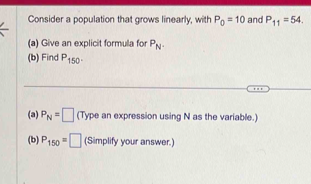 Consider a population that grows linearly, with P_0=10 and P_11=54. 
(a) Give an explicit formula for P_N. 
(b) Find P_150. 
(a) P_N=□ (Type an expression using N as the variable.) 
(b) P_150=□ (Simplify your answer.)