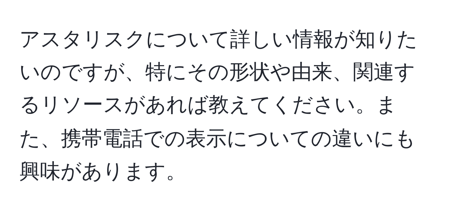 アスタリスクについて詳しい情報が知りたいのですが、特にその形状や由来、関連するリソースがあれば教えてください。また、携帯電話での表示についての違いにも興味があります。