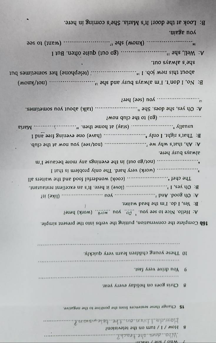 How / I / turn on the television? 
_ 
15 Change these sentences from the positive to the negative. 
8 Chris goes on holiday every year. 
_ 
9 You drive very fast. 
_ 
10 These young children learn very quickly. 
_ 
166 Complete the conversation, putting the verbs into the present simple. 
A: Hello. Nice to see you.'_ Doyou work . (work) here? 
B: Yes, I do. I'm the head waiter. 
A: Oh good. And ²_ you _(like) it? 
B: Oh yes, I’_ (love) it here. It's an excellent restaurant. 
The chef ‘._ (cook) wonderful food and the waiters all 
s 
_(work) very hard. The only problem is that I 
_(not/go out) in the evenings any more because I'm 
always busy here. 
A: Ah, that's why we _(not/see) you now at the club. 
B: That's right. I only _(have) one evening free and I 
usually '._ (stay) at home then. " _Maria 
_(go) to the club now? 
A: Oh yes, she does. She '' _(talk) about you sometimes. 
12_ 
you (see) her? 
B: No, I don’t. I’m always busy and she " _(not/know) 
about this new job. I '_ (telephone) her sometimes but 
she's always out. 
A: Well, she '_ (go out) quite often. But I 
_(know) she '_ (want) to see 
you again. 
B: Look at the door! It's Maria. She's coming in here.