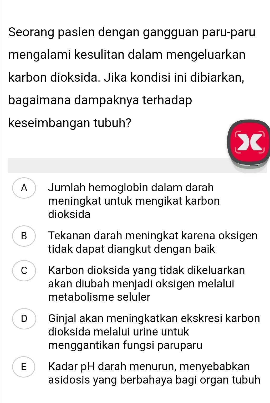 Seorang pasien dengan gangguan paru-paru
mengalami kesulitan dalam mengeluarkan
karbon dioksida. Jika kondisi ini dibiarkan,
bagaimana dampaknya terhadap
keseimbangan tubuh?
x
A Jumlah hemoglobin dalam darah
meningkat untuk mengikat karbon
dioksida
B Tekanan darah meningkat karena oksigen
tidak dapat diangkut dengan baik
C Karbon dioksida yang tidak dikeluarkan
akan diubah menjadi oksigen melalui
metabolisme seluler
D Ginjal akan meningkatkan ekskresi karbon
dioksida melalui urine untuk
menggantikan fungsi paruparu
E Kadar pH darah menurun, menyebabkan
asidosis yang berbahaya bagi organ tubuh