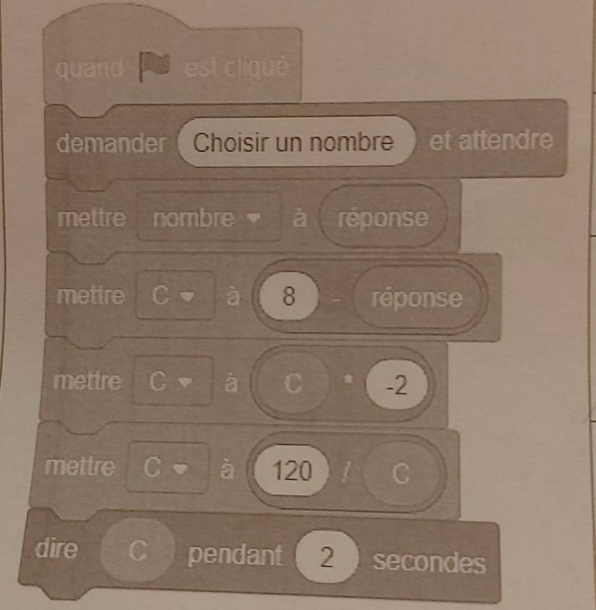 quand est cliqué 
demander Choisir un nombre et attendre 
mettre nombre a réponse 
mettre C à 8 réponse 
mettre C à C -2
mettre C à 120
C 
dire a pendant 2 secondes