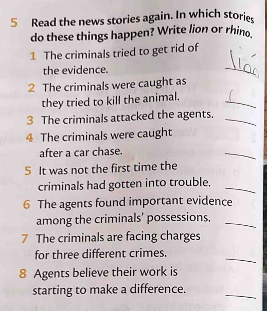 Read the news stories again. In which stories 
do these things happen? Write lion or rhino. 
1 The criminals tried to get rid of 
the evidence. 
_ 
2 The criminals were caught as 
_ 
they tried to kill the animal. 
3 The criminals attacked the agents._ 
4 The criminals were caught 
after a car chase. 
_ 
5 It was not the first time the 
criminals had gotten into trouble._ 
6 The agents found important evidence 
among the criminals’ possessions._ 
7 The criminals are facing charges 
_ 
for three different crimes. 
8 Agents believe their work is 
_ 
starting to make a difference.