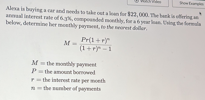 Watch Video Show Examples 
Alexa is buying a car and needs to take out a loan for $22, 000. The bank is offering an 
annual interest rate of 6.3%, compounded monthly, for a 6 year loan. Using the formula 
below, determine her monthly payment, to the nearest dollar.
M=frac Pr(1+r)^n(1+r)^n-1
M= the monthly payment
P= the amount borrowed
r= the interest rate per month
n= the number of payments