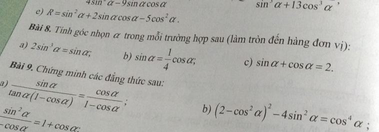 4sin^2alpha -9sin alpha cos alpha
sin^3alpha +13cos^3alpha^,
e) R=sin^2alpha +2sin alpha cos alpha -5cos^2alpha. 
Bài 8. Tính góc nhọn α trong mỗi trường hợp sau (làm tròn đến hàng đơn vị): 
a) 2sin^3alpha =sin alpha; b) sin alpha = 1/4 cos alpha; c) sin alpha +cos alpha =2. 
Bài 9. Chứng minh các đẳng thức sau: 
a)  sin alpha /tan alpha (1-cos alpha ) = cos alpha /1-cos alpha  ;
 sin^2alpha /-cos alpha  =1+cos alpha
b) (2-cos^2alpha )^2-4sin^2alpha =cos^4alpha;