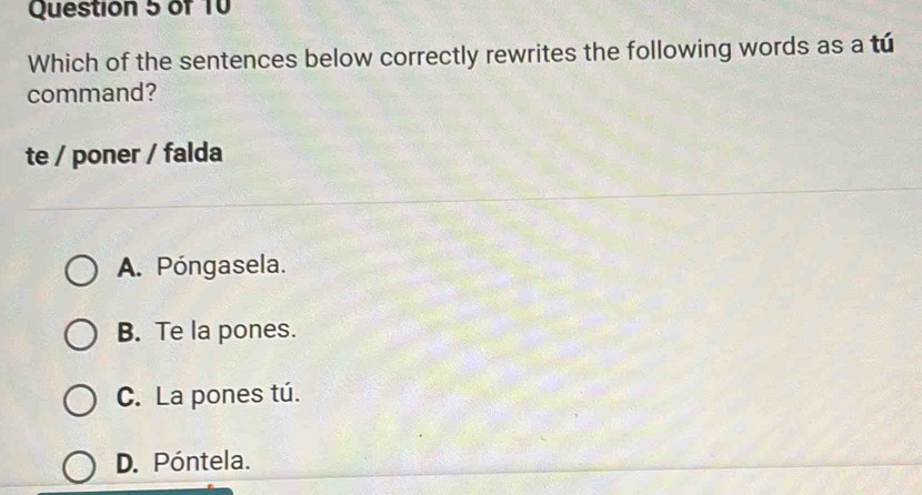 Which of the sentences below correctly rewrites the following words as a tú
command?
te / poner / falda
A. Póngasela.
B. Te la pones.
C. La pones tú.
D. Póntela.