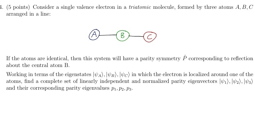 Consider a single valence electron in a triatomic molecule, formed by three atoms A, B, C
arranged in a line: 
If the atoms are identical, then this system will have a parity symmetry P corresponding to reflection 
about the central atom B. 
Working in terms of the eigenstates |psi _Arangle , |psi _Brangle , |psi _Crangle in which the electron is localized around one of the 
atoms, find a complete set of linearly independent and normalized parity eigenvectors |psi _1), |psi _2rangle , |psi _3|
and their corresponding parity eigenvalues p_1, p_2, p_3.