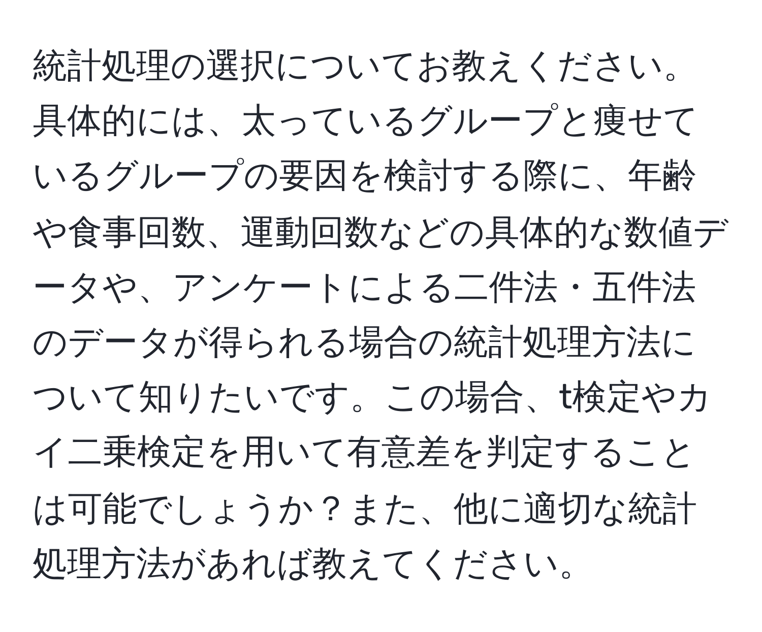 統計処理の選択についてお教えください。具体的には、太っているグループと痩せているグループの要因を検討する際に、年齢や食事回数、運動回数などの具体的な数値データや、アンケートによる二件法・五件法のデータが得られる場合の統計処理方法について知りたいです。この場合、t検定やカイ二乗検定を用いて有意差を判定することは可能でしょうか？また、他に適切な統計処理方法があれば教えてください。