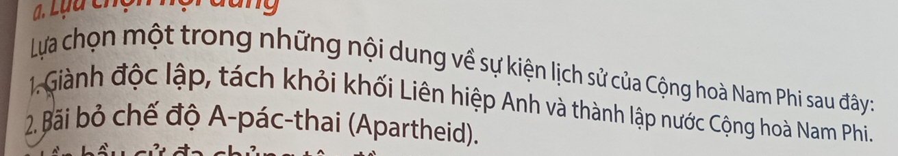 ạ. Lựu chụ dang 
Lựa chọn một trong những nội dung về sự kiện lịch sử của Cộng hoà Nam Phi sau đây: 
1. Giành độc lập, tách khỏi khối Liên hiệp Anh và thành lập nước Cộng hoà Nam Phi. 
2. Bãi bỏ chế độ A-pác-thai (Apartheid).