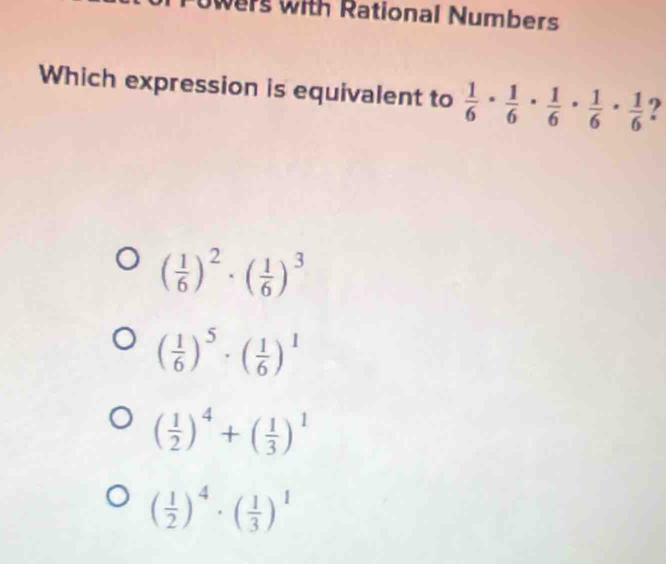 wers with Rational Numbers
Which expression is equivalent to  1/6 ·  1/6 ·  1/6 ·  1/6 ·  1/6  ?
( 1/6 )^2· ( 1/6 )^3
( 1/6 )^5· ( 1/6 )^1
( 1/2 )^4+( 1/3 )^1
( 1/2 )^4· ( 1/3 )^1