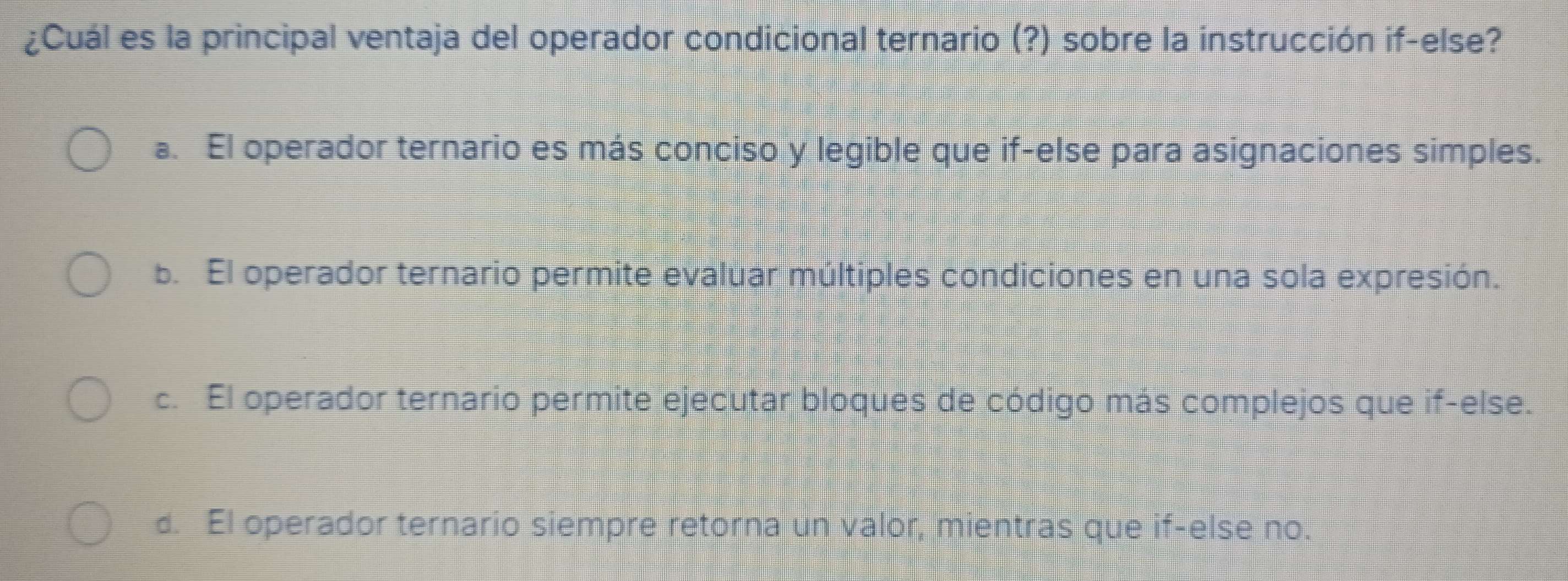 ¿Cuál es la principal ventaja del operador condicional ternario (?) sobre la instrucción if-else?
a. El operador ternario es más conciso y legible que if-else para asignaciones simples.
b. El operador ternario permite evaluar múltiples condiciones en una sola expresión.
c. El operador ternario permite ejecutar bloques de código más complejos que if-else.
d. El operador ternario siempre retorna un valor, mientras que if-else no.