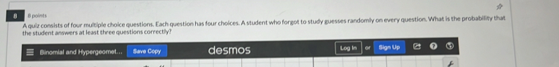 8 8 points 
A quiz consists of four multiple choice questions. Each question has four choices. A student who forgot to study guesses randomly on every question. What is the probability that 
the student answers at least three questions correctly?