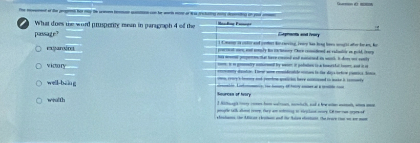 Queston E 100s
The movenest t of the progress her may be uneven because quastions can be worth more or less (rncluting esa) depending on your anseet 
What does the word prusperity mean in paragraph 4 of the Reading Pamays
passage? Cephants and Ivory
l Creamy is color and pedect fir carving, Ivory has lowg been srught after for as, fr
expansion practical usen; and soply Rir its temoy. Ouce considesed as valaabic as gold, ivory
has seeet pmperties that have coeared and mastained it wimth. It dom not eantly
mom. It as gommatry nmurmnd by warer. it polishes to a boaucifal iomer, and it is
victory enremny dumbte. These wome considesable vimies in the daya before plassica. Sonce
oen; reory's beery and peerfess qualition have coatioued to make it tamely
well-being Geuble, Lntrnomenis, the bemey of Femy comes at a remible cos
Saurces of Ivory
wealth 2 Althoogis ivory comes from watrosm, narwhchh, and a few othes anamads, when soust
pouple talk shout jusry, they am referring in elepliant oury. Of the two rypes of
efentanis, the Afiican elephant and the Aslas efentunnt, the twore that we are most