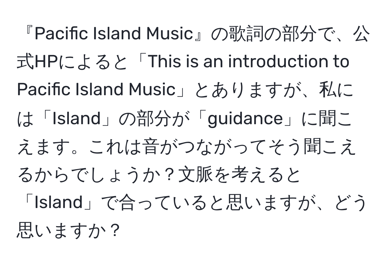 『Pacific Island Music』の歌詞の部分で、公式HPによると「This is an introduction to Pacific Island Music」とありますが、私には「Island」の部分が「guidance」に聞こえます。これは音がつながってそう聞こえるからでしょうか？文脈を考えると「Island」で合っていると思いますが、どう思いますか？