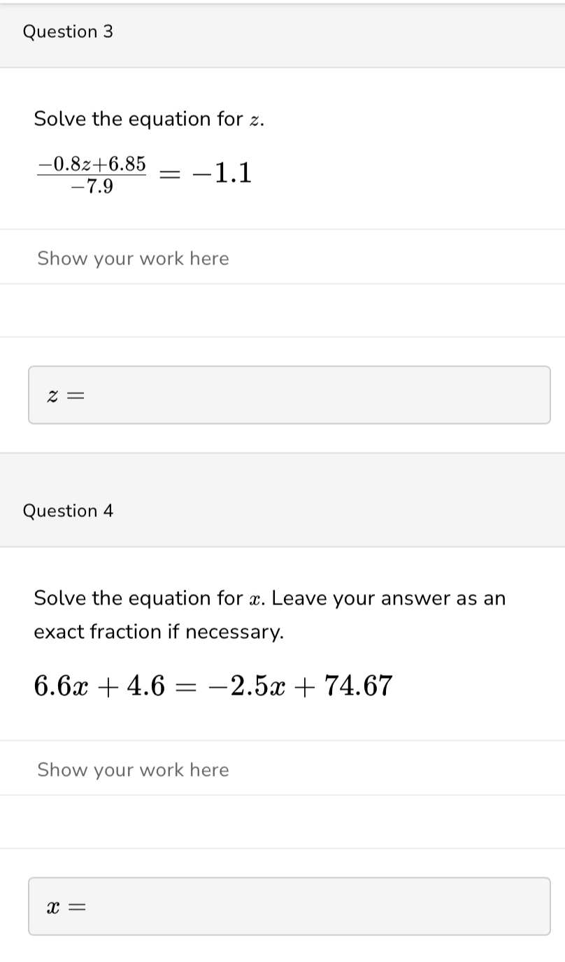 Solve the equation for .
 (-0.8z+6.85)/-7.9 =-1.1
Show your work here
z=
Question 4 
Solve the equation for x. Leave your answer as an 
exact fraction if necessary.
6.6x+4.6=-2.5x+74.67
Show your work here
x=