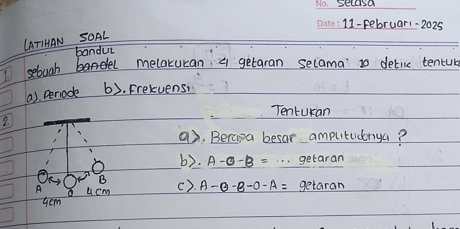 secasa 
_ 
_11-Februar1-2025 
_ 
LATIHAN SOAL 
bandui 
I selugh melakuran a getaran selama to detile tencuk 
(a). Periode b). Frekvensi 
Tenturan 
2. 
9, Berapa besar amputlicnya? 
b). A-0-B=·s getaran 
B 
(). A-B-B-O-A=
A a u cm getaran
Gcm