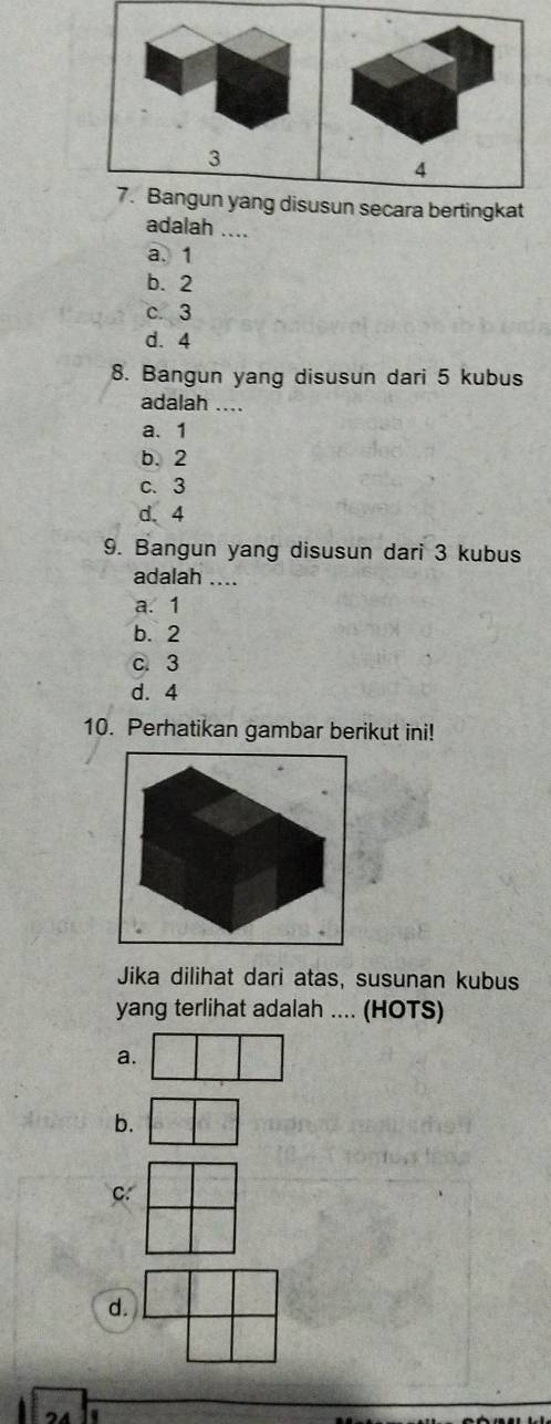 3
4
7. Bangun yang disusun secara bertingkat
adalah ....
a. 1
b. 2
c. 3
d. 4
8. Bangun yang disusun dari 5 kubus
adalah ...
a. 1
b. 2
c. 3
d. 4
9. Bangun yang disusun dari 3 kubus
adalah ....
a. 1
b. 2
c. 3
d. 4
10. Perhatikan gambar berikut ini!
Jika dilihat dari atas, susunan kubus
yang terlihat adalah .... (HOTS)
a.
b.
C.
d.