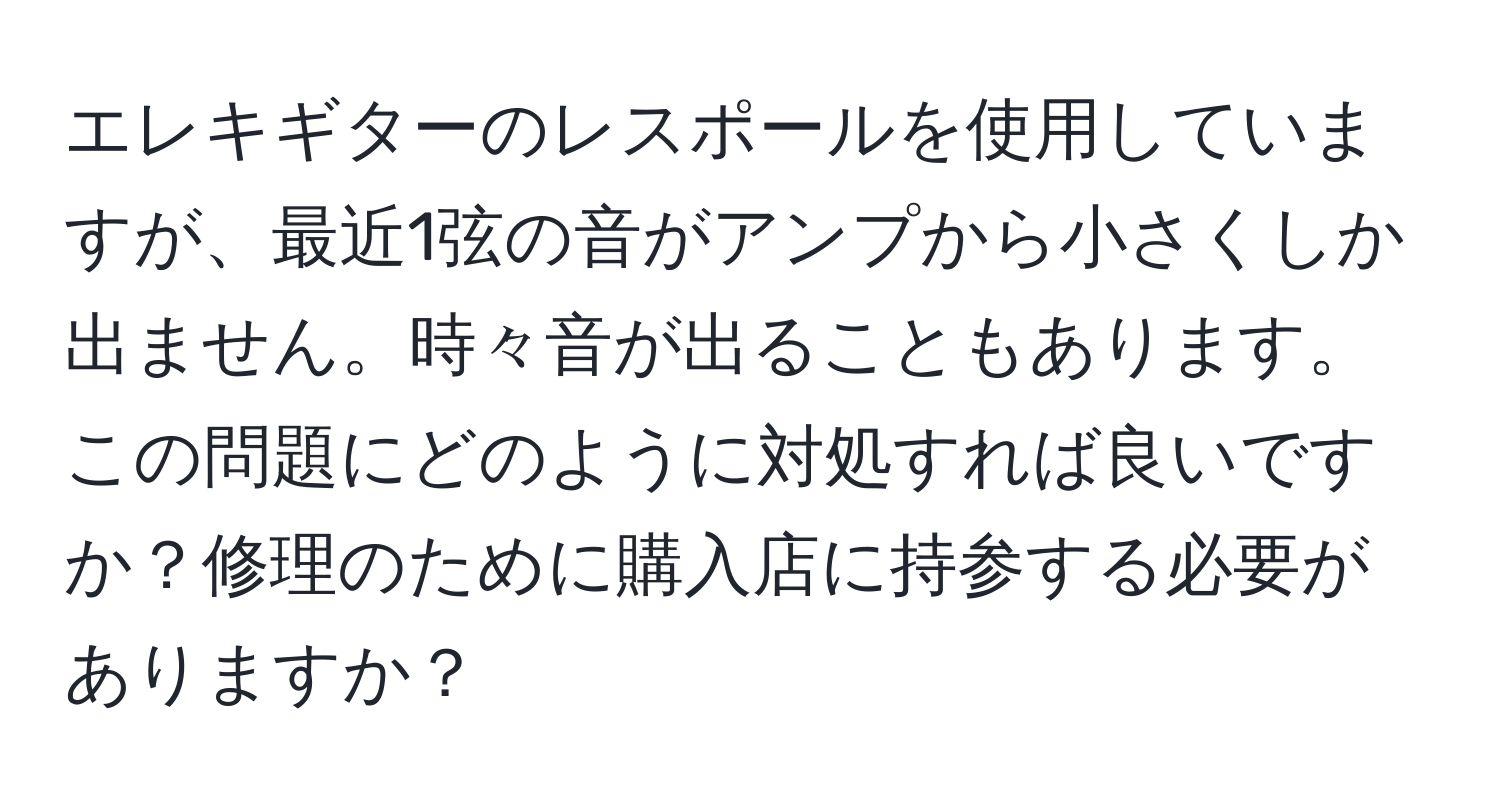 エレキギターのレスポールを使用していますが、最近1弦の音がアンプから小さくしか出ません。時々音が出ることもあります。この問題にどのように対処すれば良いですか？修理のために購入店に持参する必要がありますか？