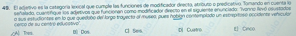 El adjetivo es la categoría lexical que cumple las funciones de modificador directo, atributo o predicativo. Tomando en cuenta lo
señalado, cuantifique los adjetivos que funcionan como modificador directo en el siguiente enunciado: “Ivonno llevó osustodos
a sus estudiantes en lo que quedaba del largo trayecto al museo, pues habían contemplado un estrepitoso accidente vehicular
cerco de su centro educativo".
D) Cuatro.
A Tres. B) Dos. C) Seis. E) Cinco.