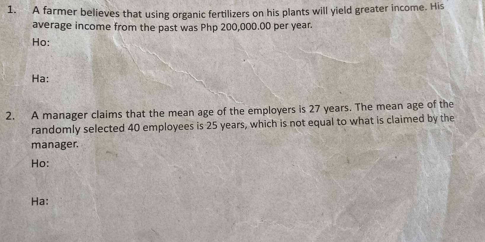 A farmer believes that using organic fertilizers on his plants will yield greater income. His 
average income from the past was Php 200,000.00 per year. 
Ho: 
Ha: 
2. A manager claims that the mean age of the employers is 27 years. The mean age of the 
randomly selected 40 employees is 25 years, which is not equal to what is claimed by the 
manager. 
Ho: 
Ha: