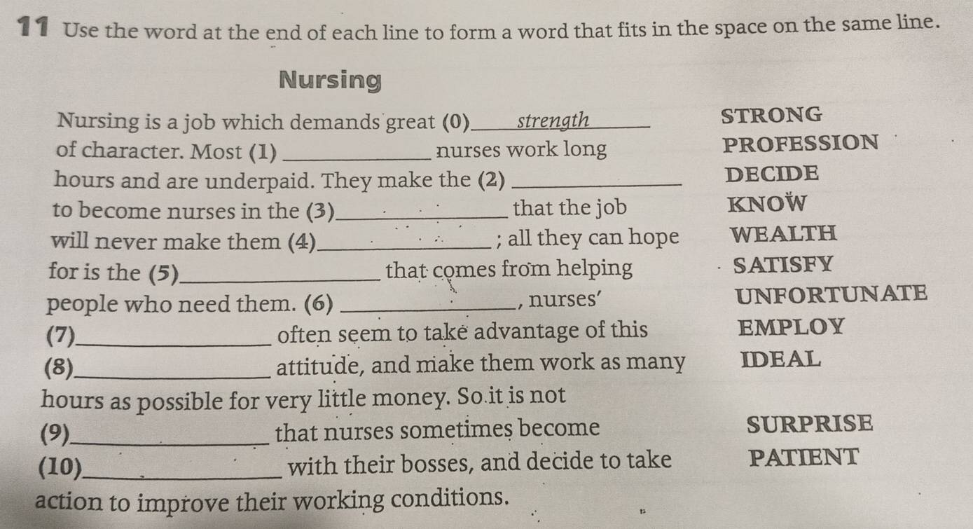 Use the word at the end of each line to form a word that fits in the space on the same line. 
Nursing 
Nursing is a job which demands great (0) _strength _STRONG 
of character. Most (1) _nurses work long PROFESSION
hours and are underpaid. They make the (2) _DECIDE 
to become nurses in the (3) _that the job KNOW 
will never make them (4) _; all they can hope WEALTH 
for is the (5)_ that comes from helping SATISFY 
people who need them. (6) _, nurses’ UNFORTUNATE 
(7)_ often seem to take advantage of this EMPLOY 
(8)_ attitude, and make them work as many IDEAL 
hours as possible for very little money. So it is not 
(9)_ that nurses sometimes become SURPRISE 
(10)_ with their bosses, and decide to take PATIENT 
action to improve their working conditions.