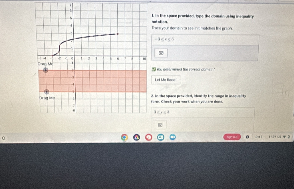 7 
1. In the space provided, type the domain using inequality 
notation. 
Trace your domain to see if it matches the graph.
-3≤ x≤ 6
You determined the correct domain! 
Let Me Redo! 
2. In the space provided, identify the range in inequality 
form. Check your work when you are done.
3≤ y≤ 3
Sign out Ost 3 11.07 US