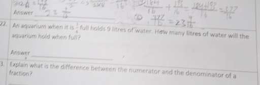 Answer 
22. An aquarium when it is  1/4  full holds 9 litres of water. How many litres of water will the 
aquarium hold when full? 
_ 
Answer 
/ 
3. Explain what is the difference between the numerator and the denominator of a 
fraction?