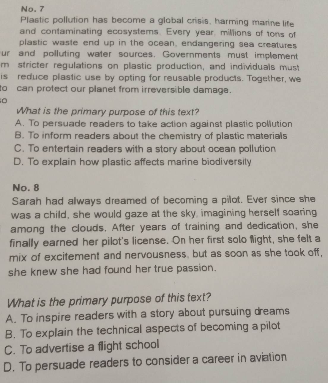 No. 7
Plastic pollution has become a global crisis, harming marine life
and contaminating ecosystems. Every year, millions of tons of
plastic waste end up in the ocean, endangering sea creatures
Our and polluting water sources. Governments must implement
m stricter regulations on plastic production, and individuals must
is reduce plastic use by opting for reusable products. Together, we
to can protect our planet from irreversible damage.
O
What is the primary purpose of this text?
A. To persuade readers to take action against plastic pollution
B. To inform readers about the chemistry of plastic materials
C. To entertain readers with a story about ocean pollution
D. To explain how plastic affects marine biodiversity
No. 8
Sarah had always dreamed of becoming a pilot. Ever since she
was a child, she would gaze at the sky, imagining herself soaring
among the clouds. After years of training and dedication, she
finally earned her pilot's license. On her first solo flight, she felt a
mix of excitement and nervousness, but as soon as she took off,
she knew she had found her true passion.
What is the primary purpose of this text?
A. To inspire readers with a story about pursuing dreams
B. To explain the technical aspects of becoming a pilot
C. To advertise a flight school
D. To persuade readers to consider a career in aviation