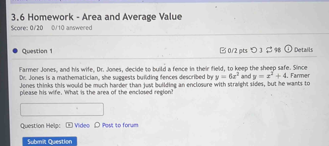 3.6 Homework - Area and Average Value
Score: 0/20 0/10 answered
Question 1 [0/2 pts つ 3 ⇄ 98 ⓘDetails
Farmer Jones, and his wife, Dr. Jones, decide to build a fence in their field, to keep the sheep safe. Since
Dr. Jones is a mathematician, she suggests building fences described by y=6x^2 and y=x^2+4. Farmer
Jones thinks this would be much harder than just building an enclosure with straight sides, but he wants to
please his wife. What is the area of the enclosed region?
Question Help: Video O Post to forum
Submit Question