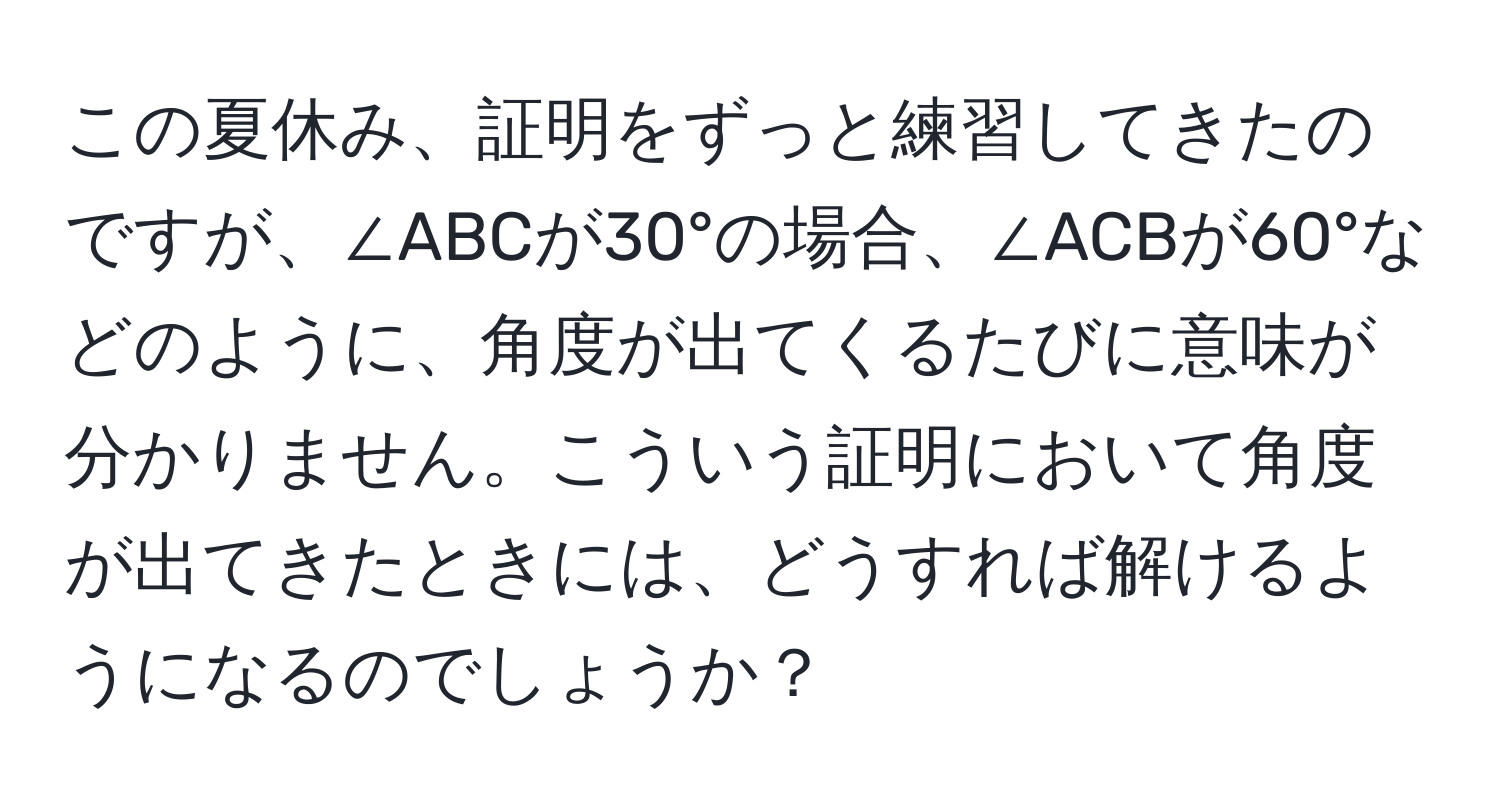 この夏休み、証明をずっと練習してきたのですが、∠ABCが30°の場合、∠ACBが60°などのように、角度が出てくるたびに意味が分かりません。こういう証明において角度が出てきたときには、どうすれば解けるようになるのでしょうか？