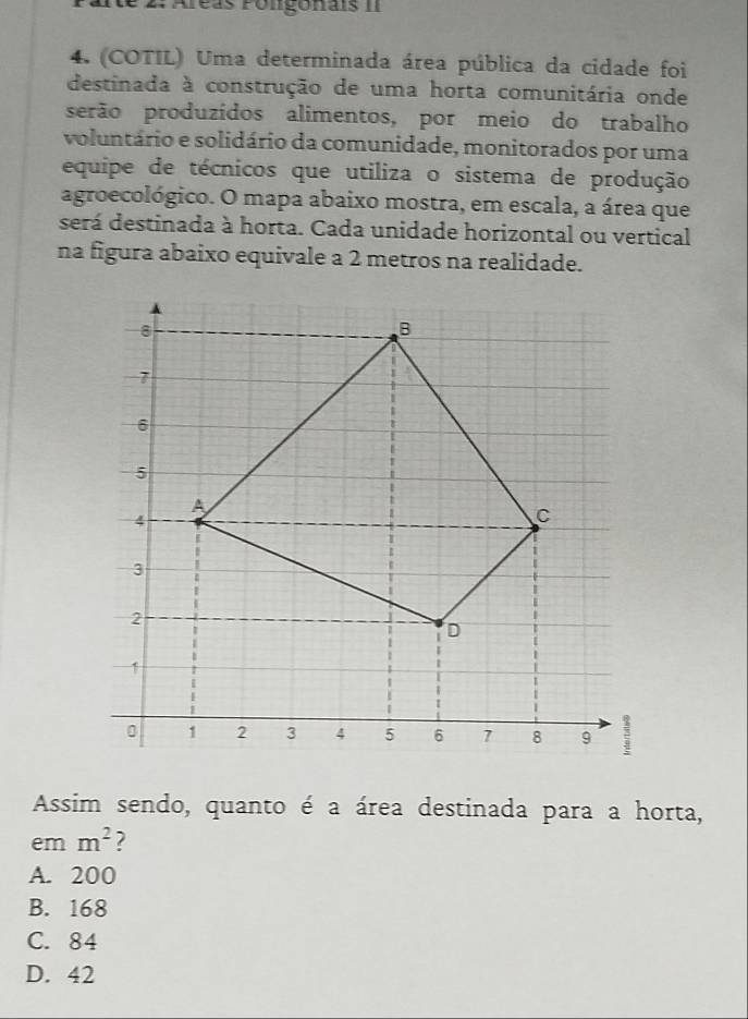 2: Aréas Polgonais II
4. (COTIL) Uma determinada área pública da cidade foi
destinada à construção de uma horta comunitária onde
serão produzídos alimentos, por meio do trabalho
voluntário e solidário da comunidade, monitorados por uma
equipe de técnicos que utiliza o sistema de produção
agroecológico. O mapa abaixo mostra, em escala, a área que
será destinada à horta. Cada unidade horizontal ou vertical
na figura abaixo equivale a 2 metros na realidade.
Assim sendo, quanto é a área destinada para a horta,
em m^2 2
A. 200
B. 168
C. 84
D. 42