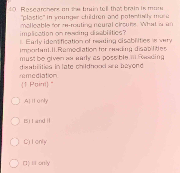 Researchers on the brain tell that brain is more
''plastic'' in younger children and potentially more
malleable for re-routing neural circuits. What is an
implication on reading disabilities?
I. Early identification of reading disabilities is very
important.II.Remediation for reading disabilities
must be given as early as possible.III.Reading
disabilities in late childhood are beyond
remediation.
(1 Point) *
A) II only
B) I andII
C) I only
D) III only