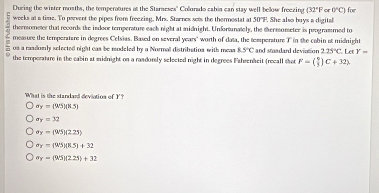 During the winter months, the temperatures at the Starneses' Colorado cabin can stay well below freezing (32°F or 0°C) for
weeks at a time. To prevent the pipes from freezing, Mrs. Starnes sets the thermostat at 50°F, . She also buys a digital
thermometer that records the indoor temperature each night at midnight. Unfortunately, the thermometer is programmed to
measure the temperature in degrees Celsius. Based on several years ’ worth of data, the temperature T in the cabin at midnight
on a randomly selected night can be modeled by a Normal distribution with mean 8.5°C and standard deviation 2.25°C , Let Y=
the temperature in the cabin at midnight on a randomly selected night in degrees Fahrenheit (recall that F=( 9/5 )C+32). 
What is the standard deviation of Y?
sigma _Y=(9/5)(8.5)
sigma _Y=32
sigma _Y=(9/5)(2.25)
sigma _Y=(9/5)(8.5)+32
sigma _Y=(9/5)(2.25)+32